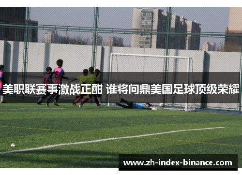 美职联赛事激战正酣 谁将问鼎美国足球顶级荣耀 美职联赛事激战正酣 谁将问鼎美国足球顶级荣耀