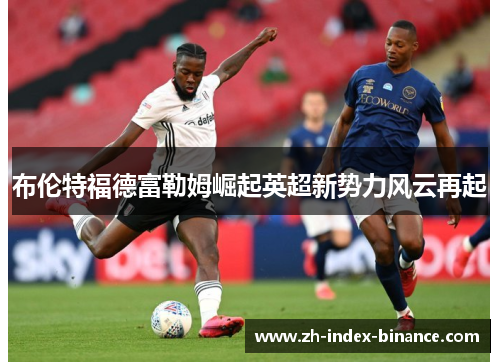布伦特福德富勒姆崛起英超新势力风云再起 布伦特福德富勒姆崛起英超新势力风云再起